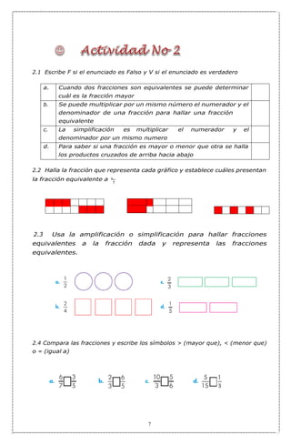 7
2.1 Escribe F si el enunciado es Falso y V si el enunciado es verdadero
a. Cuando dos fracciones son equivalentes se puede determinar
cuál es la fracción mayor
b. Se puede multiplicar por un mismo número el numerador y el
denominador de una fracción para hallar una fracción
equivalente
c. La simplificación es multiplicar el numerador y el
denominador por un mismo numero
d. Para saber si una fracción es mayor o menor que otra se halla
los productos cruzados de arriba hacia abajo
2.2 Halla la fracción que representa cada gráfico y establece cuáles presentan
la fracción equivalente a 3
2.3 Usa la amplificación o simplificación para hallar fracciones
equivalentes a la fracción dada y representa las fracciones
equivalentes.
2.4 Compara las fracciones y escribe los símbolos > (mayor que), < (menor que)
o = (igual a)
7
 