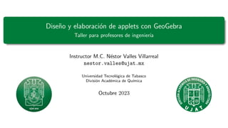 Diseño y elaboración de applets con GeoGebra
Taller para profesores de ingenierı́a
Instructor M.C. Néstor Valles Villarreal
nestor.valles@ujat.mx
Universidad Tecnológica de Tabasco
División Académica de Quı́mica
Octubre 2023
 
