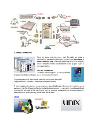 EL SISTEMA OPERATIVO
Como se anotó anteriormente, está formado por toda la
información, ya sean instrucciones o datos, que hacen que el
computador funcione,sinéste el hardware no realizar ninguna
función. El software está clasificado en cuatro grupos, según la
tarea que realiza.
SISTEMA OPERATIVO
El sistemaoperativo(S.O.) esunconjuntode
programas indispensableparaque el computadorfuncione.
Estos se encargande administrartodoslosrecursosde launidad
computacional yfacilitanlacomunicación conel usuario.
El sistema operativo cuenta con programas especializados para diversas tareas, como son la
puestaenmarcha del equipo,lainterpretaciónde comandos,el manejode entrada y salida de
información a través de los periféricos, acceso a discos, procesamiento de interrupciones,
administración de memoria y procesador, entre otros.
LINUX
WINDOWS
 