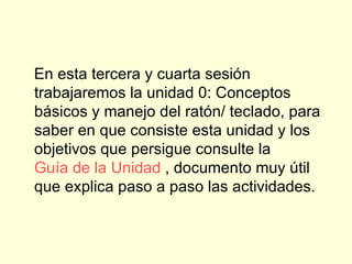 En esta tercera y cuarta sesión trabajaremos la unidad 0: Conceptos básicos y manejo del ratón/ teclado, para saber en que consiste esta unidad y los objetivos que persigue consulte la  Guía de la  Unidad  , documento muy útil que explica paso a paso las actividades.    