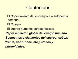 Contenidos: El Conocimiento de su cuerpo. La autonomía personal. El Cuerpo El cuerpo humano: características: Representación global del cuerpo humano. Segmentos y elementos del cuerpo: cabeza (frente, nariz, boca, etc.), tronco y extremidades. 