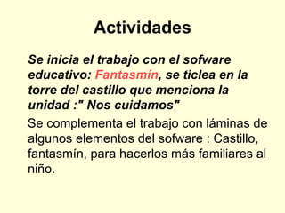 Actividades Se inicia el trabajo con el sofware educativo:  Fantasmín , se ticlea en la torre del castillo que menciona la unidad :" Nos cuidamos"    Se complementa el trabajo con láminas de algunos elementos del sofware : Castillo, fantasmín, para hacerlos más familiares al niño. 