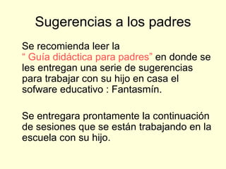 Sugerencias a los padres Se recomienda leer la  “ Guía didáctica para padres”  en donde se les entregan una serie de sugerencias para trabajar con su hijo en casa el sofware educativo : Fantasmín. Se entregara prontamente la continuación de sesiones que se están trabajando en la escuela con su hijo.  