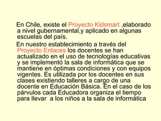 En Chile, existe el  Proyecto  Kidsmart  ,elaborado a nivel gubernamental,y aplicado en algunas escuelas del país.  En nuestro establecimiento a través del  Proyecto Enlaces  los docentes se han actualizado en el uso de tecnologías educativas y se implementó la sala de informática que se mantiene en óptimas condiciones y con equipos vigentes. Es utilizada por los docentes en sus clases existiendo talleres a cargo de una docente en Educación Básica. En el caso de los párvulos cada Educadora organiza el tiempo para llevar  a los niños a la sala de informática 
