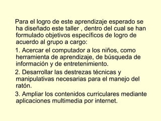 Para el logro de este aprendizaje esperado se ha diseñado este taller , dentro del cual se han formulado objetivos específicos de logro de acuerdo al grupo a cargo:  1. Acercar el computador a los niños, como herramienta de aprendizaje, de búsqueda de información y de entretenimiento.  2. Desarrollar las destrezas técnicas y manipulativas necesarias para el manejo del ratón. 3. Ampliar los contenidos curriculares mediante aplicaciones multimedia por internet. 