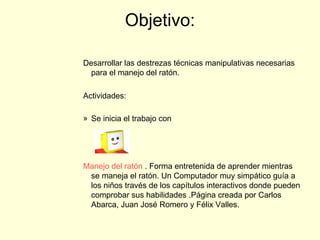 Objetivo: Desarrollar las destrezas técnicas manipulativas necesarias para el manejo del ratón.  Actividades: Se inicia el trabajo con            Manejo del ratón  . Forma entretenida de aprender mientras se maneja el ratón. Un Computador muy simpático guía a los niños través de los capítulos interactivos donde pueden comprobar sus habilidades .Página creada por Carlos Abarca, Juan José Romero y Félix Valles.                                 