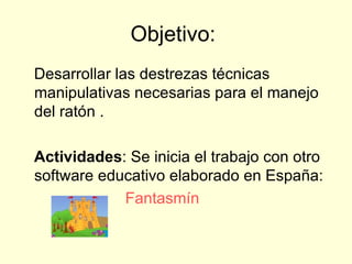 Objetivo:  Desarrollar las destrezas técnicas manipulativas necesarias para el manejo del ratón . Actividades : Se inicia el trabajo con otro software educativo elaborado en España: Fantasmín   