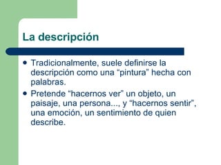 La descripción Tradicionalmente, suele definirse la descripción como una “pintura” hecha con palabras.  Pretende “hacernos ver” un objeto, un paisaje, una persona..., y “hacernos sentir”, una emoción, un sentimiento de quien describe. 