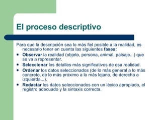 El proceso descriptivo Para que la descripción sea lo más fiel posible a la realidad, es necesario tener en cuenta las siguientes  fases: Observar  la realidad (objeto, persona, animal, paisaje...) que se va a representar. Seleccionar  los detalles más significativos de esa realidad. Ordenar  los datos seleccionados (de lo más general a lo más concreto, de lo más próximo a lo más lejano, de derecha a izquierda...). Redactar  los datos seleccionados con un léxico apropiado, el registro adecuado y la sintaxis correcta. 