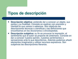 Tipos de descripción Descripción objetiva:  pretende dar a conocer un objeto, sus partes y su finalidad. Consiste en explicar con precisión y claridad lo que vemos o sabemos. Son objetivas las descripciones técnicas o científicas y las definiciones que encontramos en los diccionarios o enciclopedias. Descripción subjetiva:  su fin es provocar la impresión, el sentimiento que el autor se propone de antemano. Consiste en dar a conocer nuestra opinión, nuestros sentimientos o sensaciones ante lo que describimos. Además podemos añadir elementos imaginarios y utilizar recursos expresivos. Son subjetivas las descripciones literarias. 