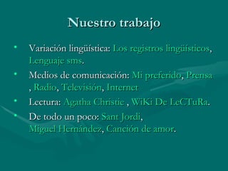 Nuestro trabajo Variación lingüística:  Los registros lingüísticos ,  Lenguaje  sms .  Medios de comunicación:  Mi preferido ,  Prensa ,  Radio ,  Televisión ,  Internet  Lectura:  Agatha  Christie  ,  WiKi  De  LeCTuRa . De todo un poco:  Sant Jordi ,  Miguel Hernández ,  Canción de amor . 