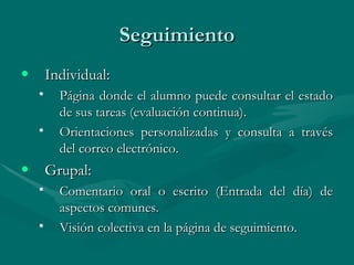 Seguimiento Individual: Página donde el alumno puede consultar el estado de sus tareas (evaluación continua).  Orientaciones personalizadas y consulta a través del correo electrónico. Grupal:  Comentario oral o escrito (Entrada del día) de aspectos comunes. Visión colectiva en la página de seguimiento. 