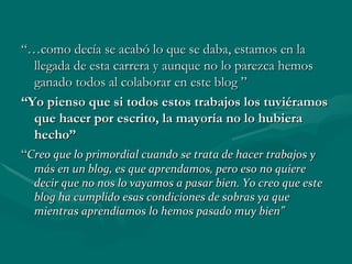 “… como decía se acabó lo que se daba, estamos en la llegada de esta carrera y aunque no lo parezca hemos ganado todos al colaborar en este blog ” “ Yo pienso que si todos estos trabajos los tuviéramos que hacer por escrito, la mayoría no lo hubiera hecho” “ Creo que lo primordial cuando se trata de hacer trabajos y más en un blog, es que aprendamos, pero eso no quiere decir que no nos lo vayamos a pasar bien. Yo creo que este blog ha cumplido esas condiciones de sobras ya que mientras aprendíamos lo hemos pasado muy bien” 