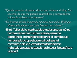“ Quería recordar el primer día en que vinimos al blog. Me acuerdo de que me pareció maravillosa y sorprendente la idea de trabajar con Internet” “ De lo bueno del blog lo mejor fue (al menos para mí) la Wiki que hicimos todos juntos y que se fue llenando con el tiempo” “ En el Taller de lengua ha sido emocionante ver cómo hemos mejorado en la forma de expresarnos escribiendo, es interesante observar el cambio que hemos dado porque ahora muchos hacen el comentario del día, otros tantos también han mejorado ya que ahora podemos insertar fotografías y vídeos” 