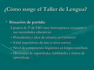 ¿Cómo surge el Taller de Lengua? Situación de partida : 2 grupos de 3ª de ESO muy heterogéneos en cuanto a sus necesidades educativas: Procedencia y años de estancia en Catalunya Edad (repetidores de éste u otros cursos) Nivel de competencia lingüística en lengua castellana Diversidad de capacidades, habilidades y ritmos de aprendizaje. 