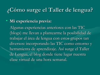 ¿Cómo surge el Taller de lengua? Mi experiencia previa: Algunas experiencias anteriores con las TIC (blogs) me llevan a plantearme la posibilidad de trabajar el área de lengua con estos grupos tan diversos: incorporando las TIC como entorno y herramienta de aprendizaje. Así surge el Taller de Lengua, el blog donde tiene lugar nuestra clase virtual de una hora semanal. 