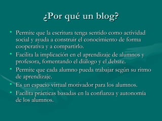 ¿Por qué un blog? Permite que la escritura tenga sentido como actividad social y ayuda a construir el conocimiento de forma cooperativa y a compartirlo. Facilita la implicación en el aprendizaje de alumnos y profesora, fomentando el diálogo y el debate. Permite que cada alumno pueda trabajar según su ritmo de aprendizaje. Es un espacio virtual motivador para los alumnos. Facilita prácticas basadas en la confianza y autonomía de los alumnos. 