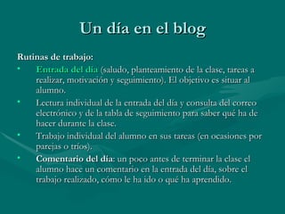 Un día en el blog Rutinas de trabajo: Entrada del día   (saludo, planteamiento de la clase, tareas a realizar, motivación y seguimiento). El objetivo es situar al alumno. Lectura individual de la entrada del día y consulta del correo electrónico y de la tabla de seguimiento para saber qué ha de hacer durante la clase. Trabajo individual del alumno en sus tareas (en ocasiones por parejas o tríos). Comentario del día : un poco antes de terminar la clase el alumno hace un comentario en la entrada del día, sobre el trabajo realizado, cómo le ha ido o qué ha aprendido. 