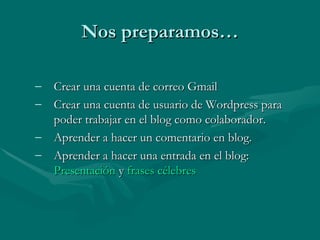Nos preparamos… Crear una cuenta de correo Gmail  Crear una cuenta de usuario de Wordpress para poder trabajar en el blog como colaborador. Aprender a hacer un comentario en blog. Aprender a hacer una entrada en el blog:  Presentación  y  frases célebres 
