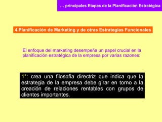 …  principales Etapas de la Planificación Estratégica 4.Planificación de Marketing y de otras Estrategias Funcionales El enfoque del marketing desempeña un papel crucial en la planificación estratégica de la empresa por varias razones: 1°:  crea una filosofía directriz que indica que la estrategia de la empresa debe girar en torno a la creación de relaciones rentables con grupos de clientes importantes. 