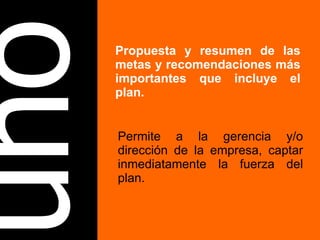 uno Propuesta y resumen de las metas y recomendaciones más importantes que incluye el plan. Permite a la gerencia y/o dirección de la empresa, captar inmediatamente la fuerza del plan. 