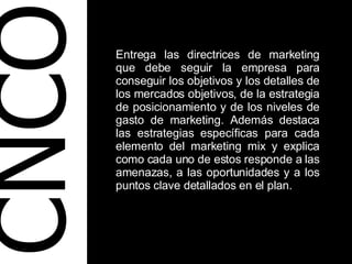 CNCO Entrega las directrices de marketing que debe seguir la empresa para conseguir los objetivos y los detalles de los mercados objetivos, de la estrategia de posicionamiento y de los niveles de gasto de marketing. Además destaca las estrategias específicas para cada elemento del marketing mix y explica como cada uno de estos responde a las amenazas, a las oportunidades y a los puntos clave detallados en el plan. 