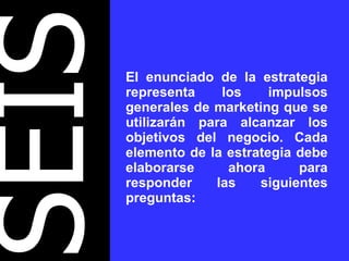 SEIS El enunciado de la estrategia representa los impulsos generales de marketing que se utilizarán para alcanzar los objetivos del negocio. Cada elemento de la estrategia debe elaborarse ahora para responder las siguientes preguntas: 