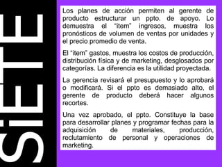 SiETE Los planes de acción permiten al gerente de producto estructurar un ppto. de apoyo. Lo demuestra el “item” ingresos, muestra los pronósticos de volumen de ventas por unidades y el precio promedio de venta.  El “item” gastos, muestra los costos de producción, distribución física y de marketing, desglosados por categorías. La diferencia es la utilidad proyectada. La gerencia revisará el presupuesto y lo aprobará o modificará. Si el ppto es demasiado alto, el gerente de producto deberá hacer algunos recortes. Una vez aprobado, el ppto. Constituye la base para desarrollar planes y programar fechas para la adquisición de materiales, producción, reclutamiento de personal y operaciones de marketing. 