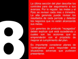 8 La última sección del plan describe los controles para dar seguimiento a sus avances. Por lo regular, las metas y el Ppto se revisan cada mes o trimestre. La alta gerencia puede revisar los resultados de cada período y detectar los negocios que no están alcanzando sus metas. Los gerentes de producto “rezagados” deben explicar qué está sucediendo y cuales son las acciones que se emprenderán con el propósito de mejorar el cumplimiento del plan. Es importante considerar planes de “contingencia” para responder ante situaciones adversas que pudiesen presentarse. 