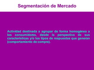 Segmentación de Mercado Actividad destinada a agrupar de forma homogénea a los consumidores, desde la perspectiva de sus características y/o los tipos de respuestas que generan (comportamiento de compra). 