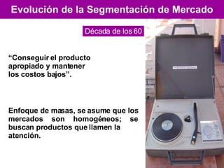 Evolución de la Segmentación de Mercado Década de los 60 “ Conseguir el producto apropiado y mantener los costos bajos”. Enfoque de masas, se asume que los mercados son homogéneos; se buscan productos que llamen la atención. 