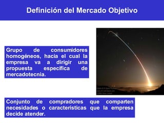 Definición del Mercado Objetivo Grupo de consumidores homogéneos, hacia el cual la empresa va a dirigir una propuesta específica de mercadotecnia. Conjunto de compradores que comparten necesidades o características que la empresa decide atender. 