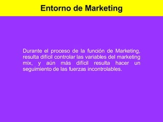 Entorno de Marketing Durante el proceso de la función de Marketing, resulta difícil controlar las variables del marketing mix, y aún más difícil resulta hacer un seguimiento de las fuerzas incontrolables. 