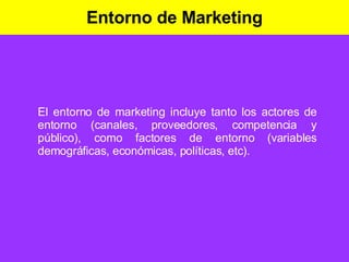 Entorno de Marketing El entorno de marketing incluye tanto los actores de entorno (canales, proveedores, competencia y público), como factores de entorno (variables demográficas, económicas, políticas, etc). 