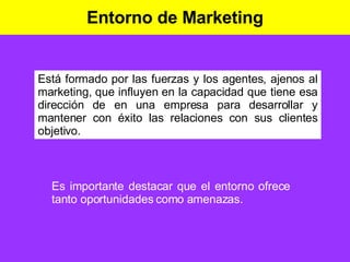 Entorno de Marketing Está formado por las fuerzas y los agentes, ajenos al marketing, que influyen en la capacidad que tiene esa dirección de en una empresa para desarrollar y mantener con éxito las relaciones con sus clientes objetivo. Es importante destacar que el entorno ofrece tanto oportunidades como amenazas. 
