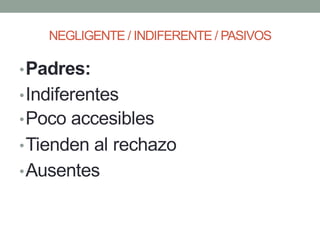 NEGLIGENTE / INDIFERENTE / PASIVOS
•Padres:
•Indiferentes
•Poco accesibles
•Tienden al rechazo
•Ausentes
 