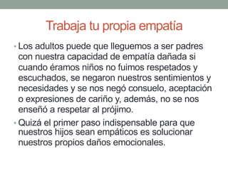 Trabaja tu propia empatía
• Los adultos puede que lleguemos a ser padres
con nuestra capacidad de empatía dañada si
cuando éramos niños no fuimos respetados y
escuchados, se negaron nuestros sentimientos y
necesidades y se nos negó consuelo, aceptación
o expresiones de cariño y, además, no se nos
enseñó a respetar al prójimo.
• Quizá el primer paso indispensable para que
nuestros hijos sean empáticos es solucionar
nuestros propios daños emocionales.
 