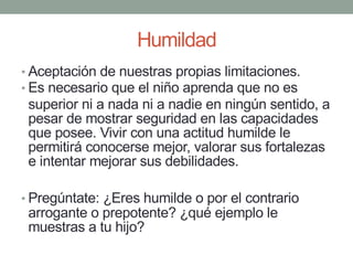 Humildad
• Aceptación de nuestras propias limitaciones.
• Es necesario que el niño aprenda que no es
superior ni a nada ni a nadie en ningún sentido, a
pesar de mostrar seguridad en las capacidades
que posee. Vivir con una actitud humilde le
permitirá conocerse mejor, valorar sus fortalezas
e intentar mejorar sus debilidades.
• Pregúntate: ¿Eres humilde o por el contrario
arrogante o prepotente? ¿qué ejemplo le
muestras a tu hijo?
 