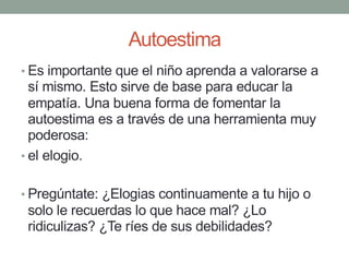 Autoestima
• Es importante que el niño aprenda a valorarse a
sí mismo. Esto sirve de base para educar la
empatía. Una buena forma de fomentar la
autoestima es a través de una herramienta muy
poderosa:
• el elogio.
• Pregúntate: ¿Elogias continuamente a tu hijo o
solo le recuerdas lo que hace mal? ¿Lo
ridiculizas? ¿Te ríes de sus debilidades?
 