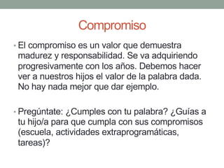 Compromiso
• El compromiso es un valor que demuestra
madurez y responsabilidad. Se va adquiriendo
progresivamente con los años. Debemos hacer
ver a nuestros hijos el valor de la palabra dada.
No hay nada mejor que dar ejemplo.
• Pregúntate: ¿Cumples con tu palabra? ¿Guías a
tu hijo/a para que cumpla con sus compromisos
(escuela, actividades extraprogramáticas,
tareas)?
 
