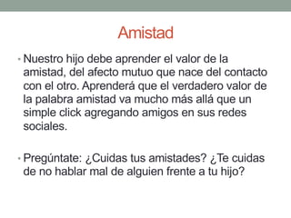 Amistad
• Nuestro hijo debe aprender el valor de la
amistad, del afecto mutuo que nace del contacto
con el otro. Aprenderá que el verdadero valor de
la palabra amistad va mucho más allá que un
simple click agregando amigos en sus redes
sociales.
• Pregúntate: ¿Cuidas tus amistades? ¿Te cuidas
de no hablar mal de alguien frente a tu hijo?
 