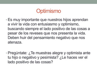 Optimismo
• Es muy importante que nuestros hijos aprendan
a vivir la vida con entusiasmo y optimismo,
buscando siempre el lado positivo de las cosas a
pesar de los reveses que nos presenta la vida.
Deben huir del pensamiento negativo que nos
atenaza.
• Pregúntate: ¿Te muestras alegre y optimista ante
tu hijo o negativo y pesimista? ¿Le haces ver el
lado positivo de las cosas?
 