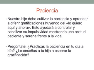 Paciencia
• Nuestro hijo debe cultivar la paciencia y aprender
a diferir gratificaciones huyendo del «lo quiero
aquí y ahora». Esto ayudará a controlar y
canalizar su impulsividad mostrando una actitud
paciente y serena frente a la vida.
• Pregúntate: ¿Practicas la paciencia en tu día a
día? ¿Le enseñas a tu hijo a esperar la
gratificación?
 