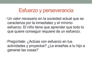 Esfuerzo y perseverancia
• Un valor necesario en la sociedad actual que se
caracteriza por la inmediatez y el mínimo
esfuerzo. El niño tiene que aprender que todo lo
que quiere conseguir requiere de un esfuerzo.
• Pregúntate: ¿Actúas con esfuerzo en tus
actividades y proyectos? ¿Le enseñas a tu hijo a
ganarse las cosas?
 