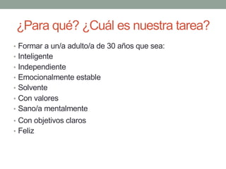 ¿Para qué? ¿Cuál es nuestra tarea?
• Formar a un/a adulto/a de 30 años que sea:
• Inteligente
• Independiente
• Emocionalmente estable
• Solvente
• Con valores
• Sano/a mentalmente
• Con objetivos claros
• Feliz
 