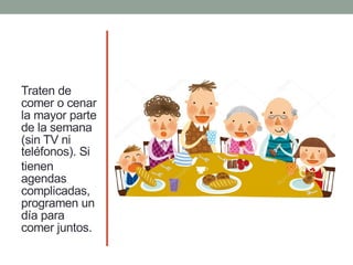 Traten de
comer o cenar
la mayor parte
de la semana
(sin TV ni
teléfonos). Si
tienen
agendas
complicadas,
programen un
día para
comer juntos.
 