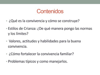 Contenidos
• ¿Qué es la convivencia y cómo se construye?
• Estilos de Crianza: ¿De qué manera pongo las normas
y los límites?
• Valores, actitudes y habilidades para la buena
convivencia.
• ¿Cómo fortalecer la convivencia familiar?
• Problemas típicos y como manejarlos.
 