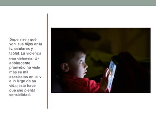 Supervisen qué
ven sus hijos en la
tv, celulares y
tablet. La violencia
trae violencia. Un
adolescente
promedio ha visto
más de mil
asesinatos en la tv
a lo largo de su
vida; esto hace
que uno pierda
sensibilidad.
 