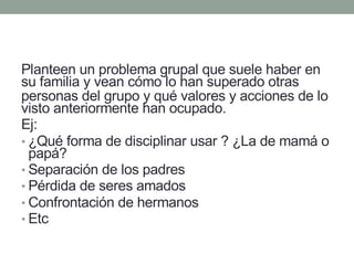 Planteen un problema grupal que suele haber en
su familia y vean cómo lo han superado otras
personas del grupo y qué valores y acciones de lo
visto anteriormente han ocupado.
Ej:
• ¿Qué forma de disciplinar usar ? ¿La de mamá o
papá?
• Separación de los padres
• Pérdida de seres amados
• Confrontación de hermanos
• Etc
 