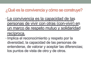 ¿Qué es la convivencia y cómo se construye?
•La convivencia es la capacidad de las
personas de vivir con otras (con-vivir) en
un marco de respeto mutuo y solidaridad
recíproca.
• Implica el reconocimiento y respeto por la
diversidad, la capacidad de las personas de
entenderse, de valorar y aceptar las diferencias;
los puntos de vista de otro y de otros.
 